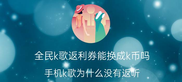 全民k歌返利券能换成k币吗 手机k歌为什么没有返听？